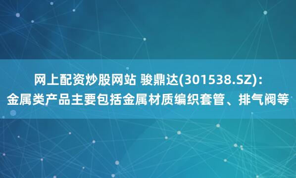 網(wǎng)上配資炒股網(wǎng)站 駿鼎達(dá)(301538.SZ)：金屬類(lèi)產(chǎn)品主要包括金屬材質(zhì)編織套管、排氣閥等
