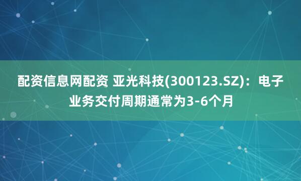 配資信息網配資 亞光科技(300123.SZ)：電子業務交付周期通常為3-6個月
