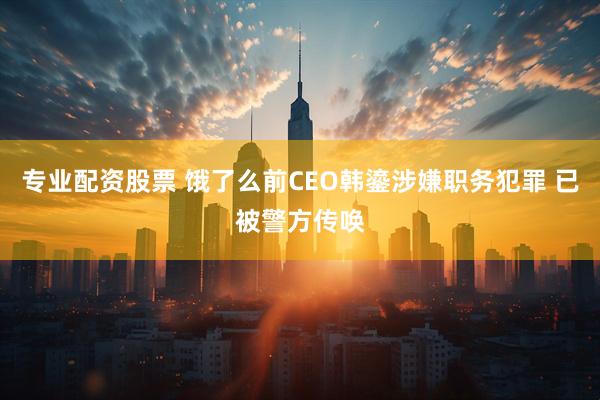 專業(yè)配資股票 餓了么前CEO韓鎏涉嫌職務(wù)犯罪 已被警方傳喚