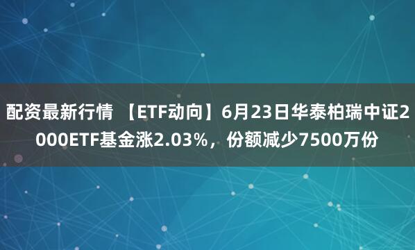 配資最新行情 【ETF動向】6月23日華泰柏瑞中證2000ETF基金漲2.03%，份額減少7500萬份