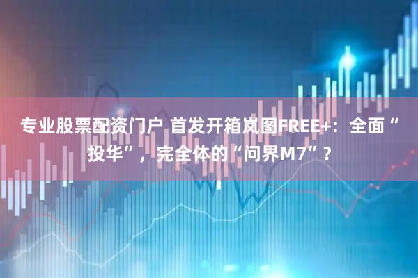 專業股票配資門戶 首發開箱嵐圖FREE+：全面“投華”，完全體的“問界M7”？